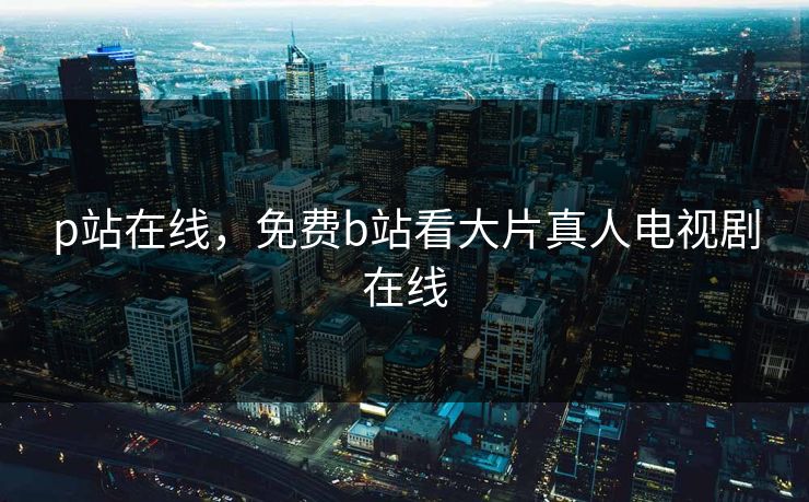 p站在线，免费b站看大片真人电视剧在线