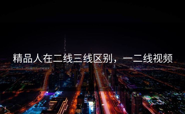 精品人在二线三线区别，一二线视频