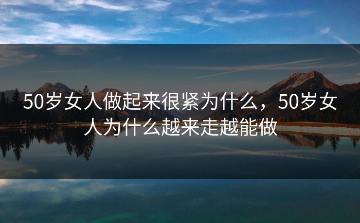 50岁女人做起来很紧为什么，50岁女人为什么越来走越能做