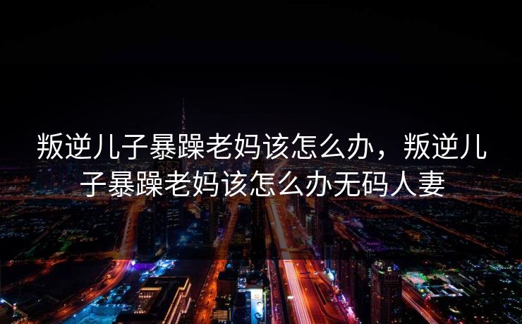 叛逆儿子暴躁老妈该怎么办，叛逆儿子暴躁老妈该怎么办无码人妻