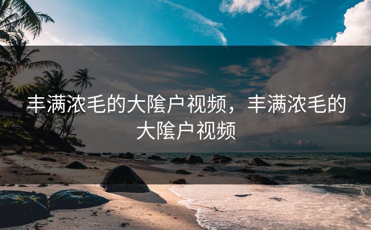 丰满浓毛的大隂户视频，丰满浓毛的大隂户视频
