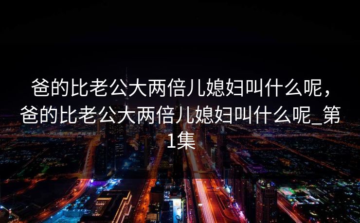 爸的比老公大两倍儿媳妇叫什么呢,爸的比老公大两倍儿媳妇叫什么呢_第1集