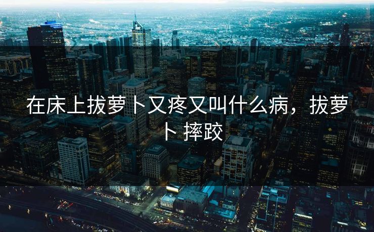 在床上拔萝卜又疼又叫什么病,拔萝卜 摔跤 在床上拔萝卜又疼又叫什么病,拔萝卜 摔跤