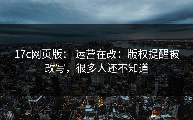 17c网页版: 运营在改:版权提醒被改写,很多人还不知道