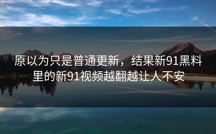 原以为只是普通更新,结果新91黑料里的新91视频越翻越让人不安