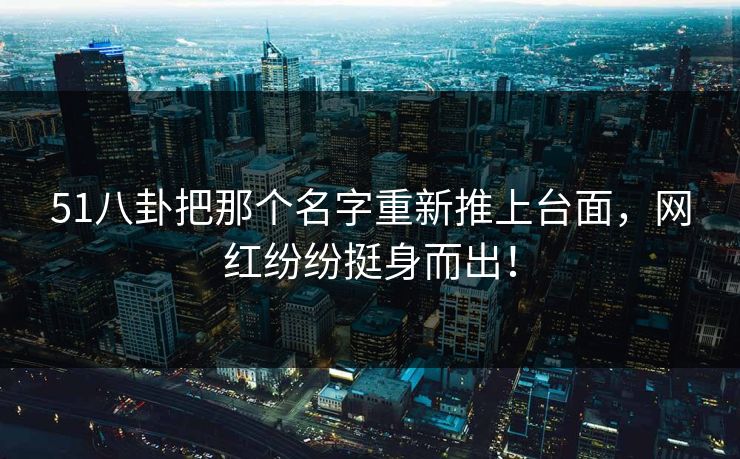 51八卦把那个名字重新推上台面，网红纷纷挺身而出！