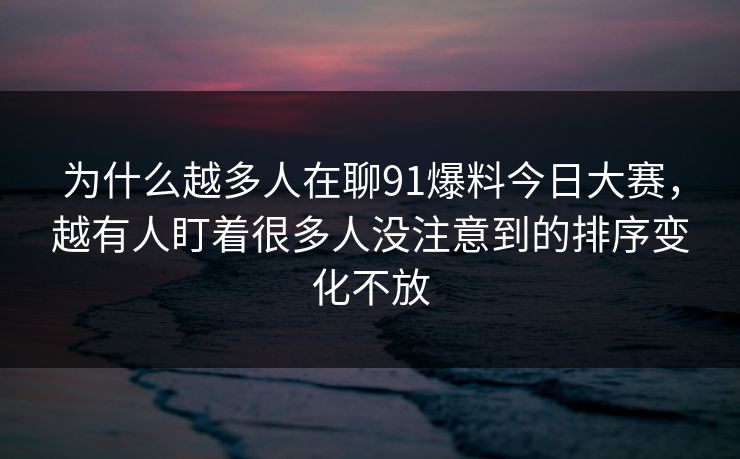 为什么越多人在聊91爆料今日大赛，越有人盯着很多人没注意到的排序变化不放