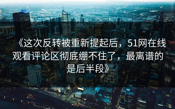 《这次反转被重新提起后，51网在线观看评论区彻底绷不住了，最离谱的是后半段》