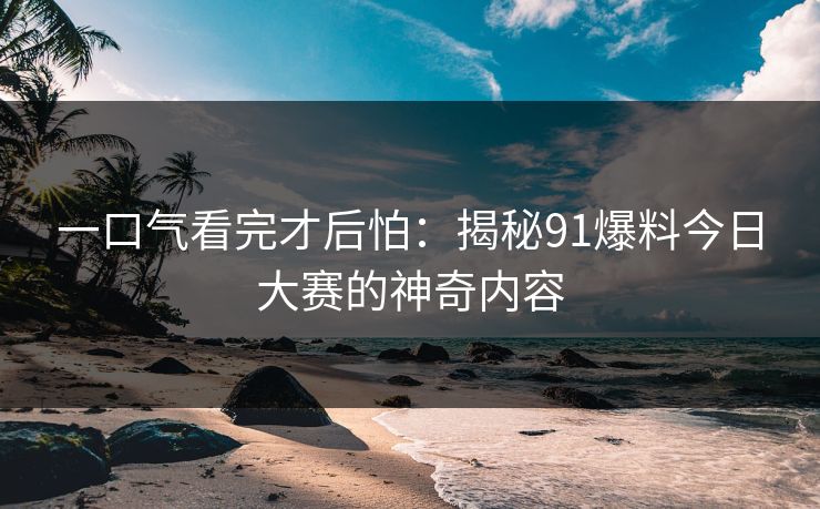 一口气看完才后怕:揭秘91爆料今日大赛的神奇内容 一口气看完才后怕:揭秘91爆料今日大赛的神奇内容