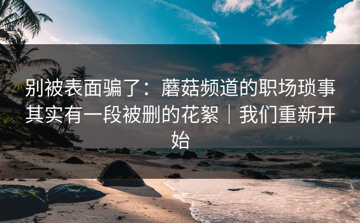 别被表面骗了:蘑菇频道的职场琐事其实有一段被删的花絮|我们重新开始