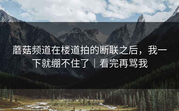 蘑菇频道在楼道拍的断联之后,我一下就绷不住了|看完再骂我