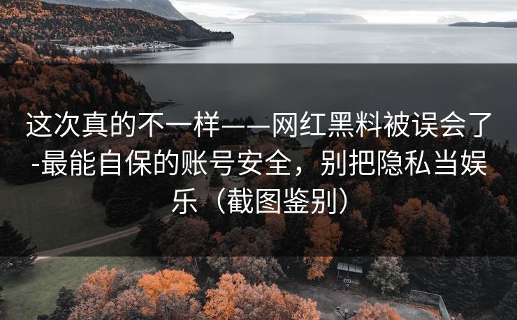 这次真的不一样——网红黑料被误会了-最能自保的账号安全,别把隐私当娱乐(截图鉴别) 这次真的不一样——网红黑料被误会了-最能自保的账号安全,别把隐私当娱乐(截图鉴别)