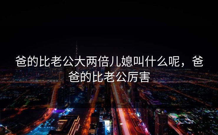 爸的比老公大两倍儿媳叫什么呢，爸爸的比老公厉害