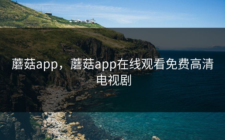 蘑菇app，蘑菇app在线观看免费高清电视剧