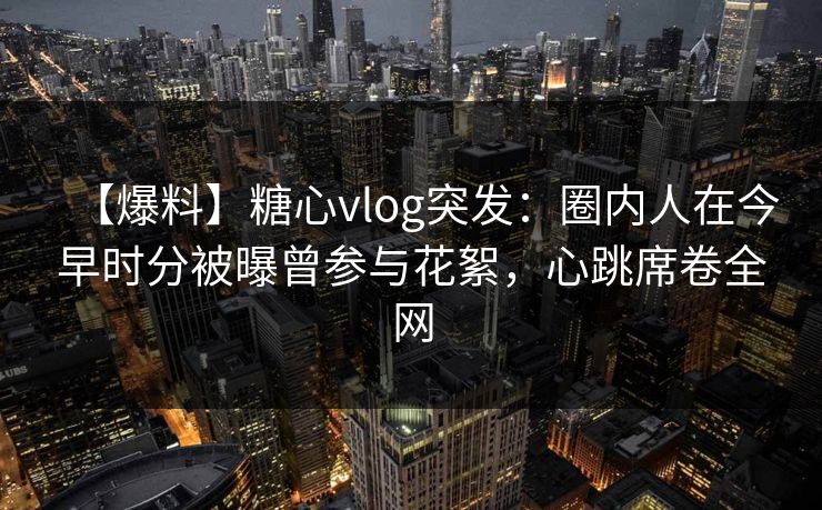 【爆料】糖心vlog突发：圈内人在今早时分被曝曾参与花絮，心跳席卷全网