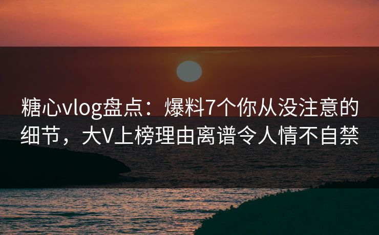 糖心vlog盘点：爆料7个你从没注意的细节，大V上榜理由离谱令人情不自禁