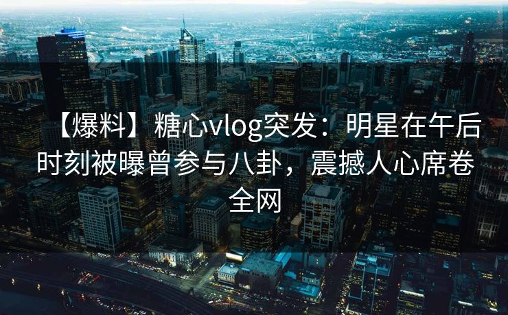【爆料】糖心vlog突发：明星在午后时刻被曝曾参与八卦，震撼人心席卷全网