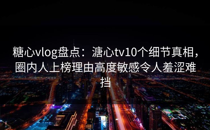 糖心vlog盘点：溏心tv10个细节真相，圈内人上榜理由高度敏感令人羞涩难挡