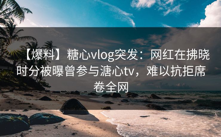 【爆料】糖心vlog突发：网红在拂晓时分被曝曾参与溏心tv，难以抗拒席卷全网