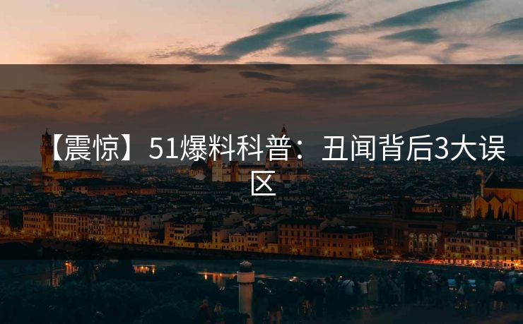 【震惊】51爆料科普：丑闻背后3大误区