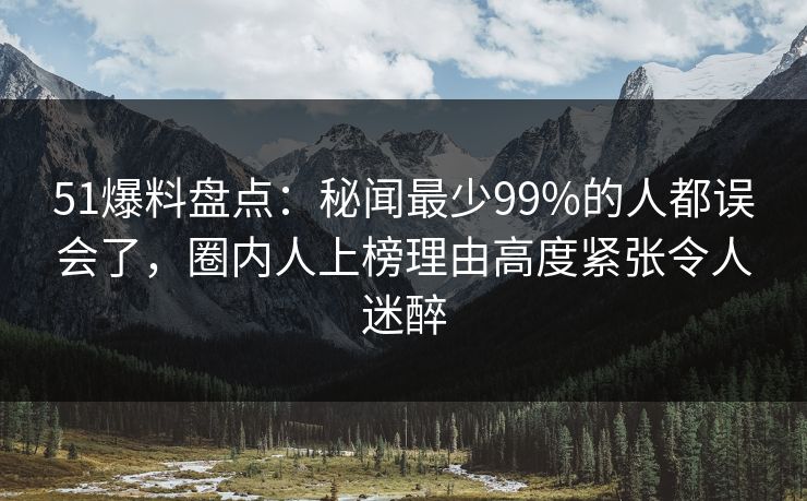 51爆料盘点：秘闻最少99%的人都误会了，圈内人上榜理由高度紧张令人迷醉