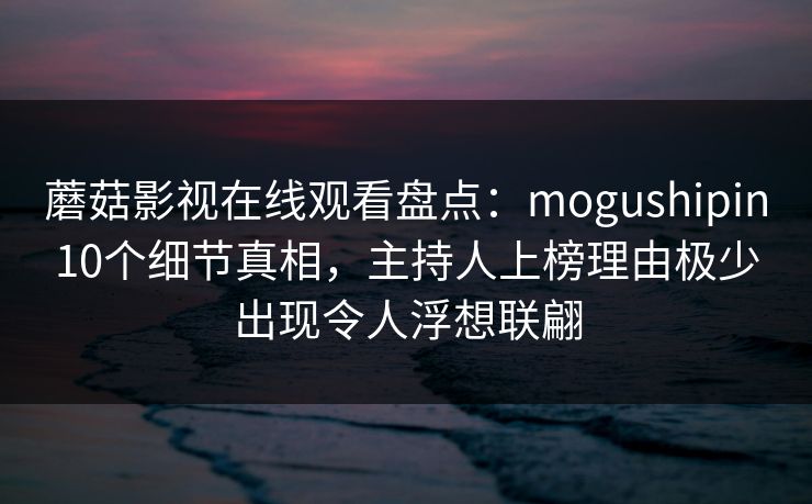 蘑菇影视在线观看盘点：mogushipin10个细节真相，主持人上榜理由极少出现令人浮想联翩
