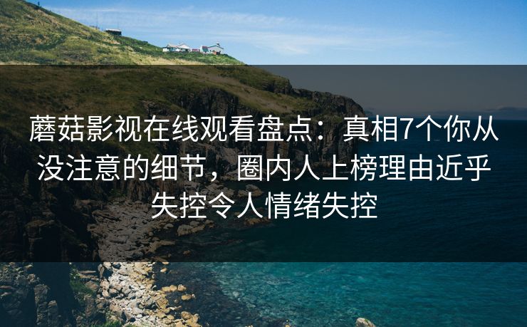 蘑菇影视在线观看盘点：真相7个你从没注意的细节，圈内人上榜理由近乎失控令人情绪失控