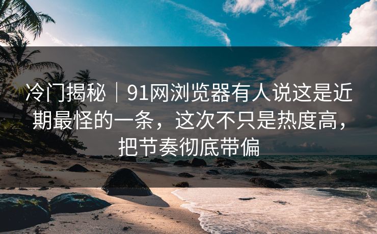 冷门揭秘｜91网浏览器有人说这是近期最怪的一条，这次不只是热度高，把节奏彻底带偏