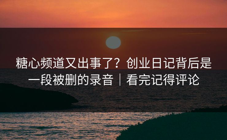糖心频道又出事了？创业日记背后是一段被删的录音｜看完记得评论