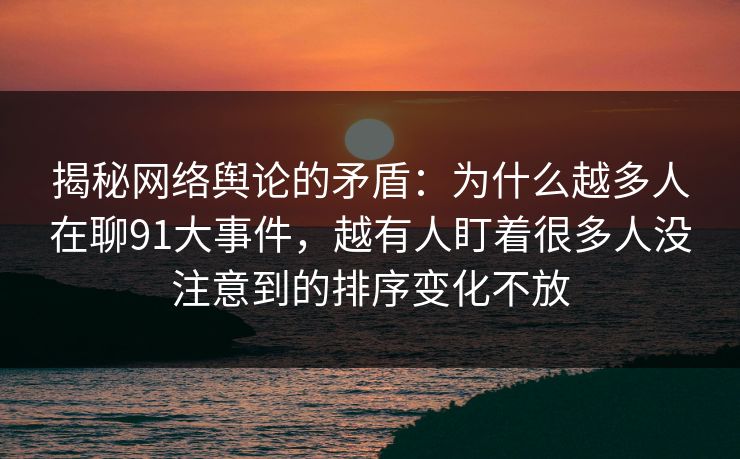 揭秘网络舆论的矛盾：为什么越多人在聊91大事件，越有人盯着很多人没注意到的排序变化不放