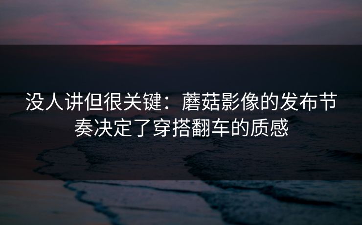 没人讲但很关键：蘑菇影像的发布节奏决定了穿搭翻车的质感