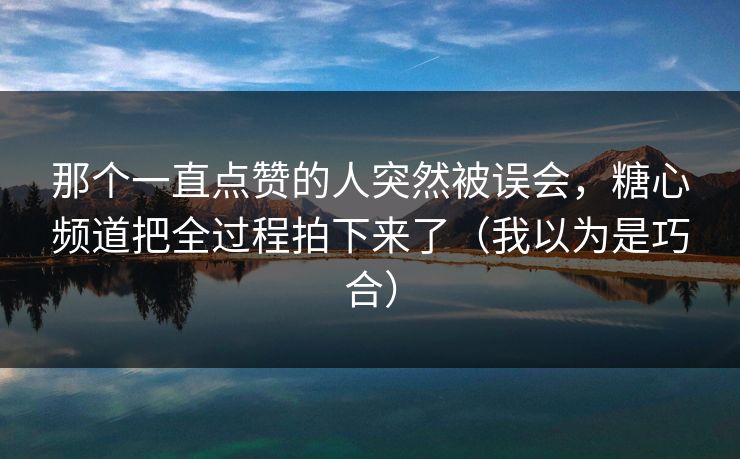 那个一直点赞的人突然被误会，糖心频道把全过程拍下来了（我以为是巧合）