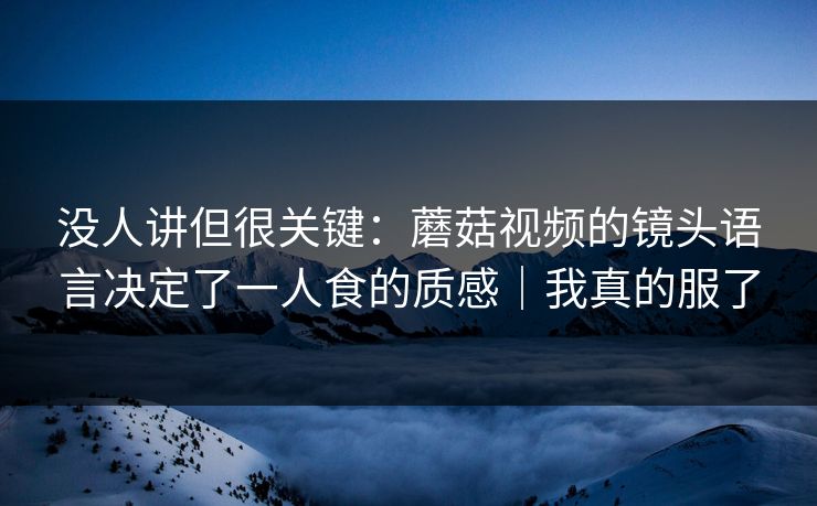 没人讲但很关键:蘑菇视频的镜头语言决定了一人食的质感|我真的服了