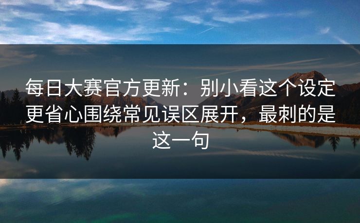 每日大赛官方更新：别小看这个设定更省心围绕常见误区展开，最刺的是这一句