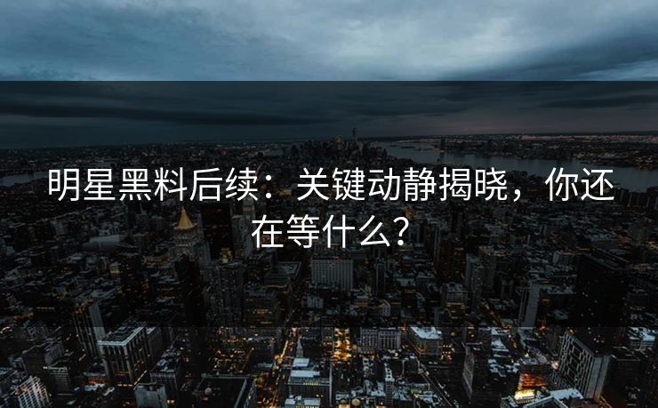 明星黑料后续：关键动静揭晓，你还在等什么？