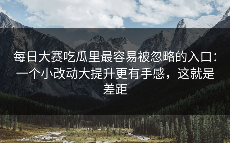 每日大赛吃瓜里最容易被忽略的入口:一个小改动大提升更有手感,这就是差距