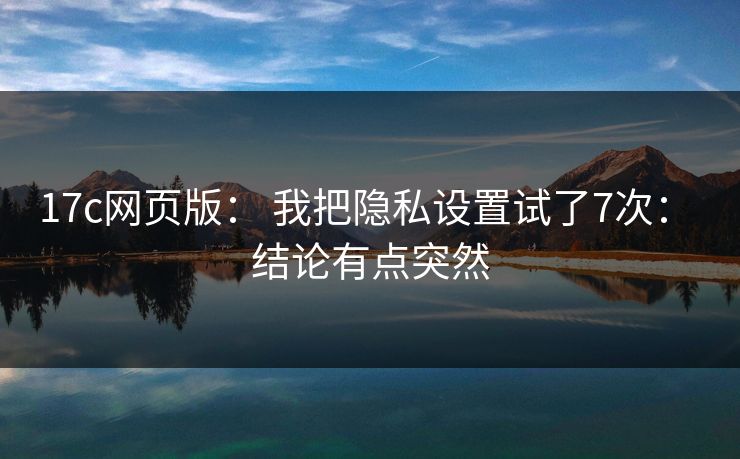 17c网页版: 我把隐私设置试了7次: 结论有点突然
