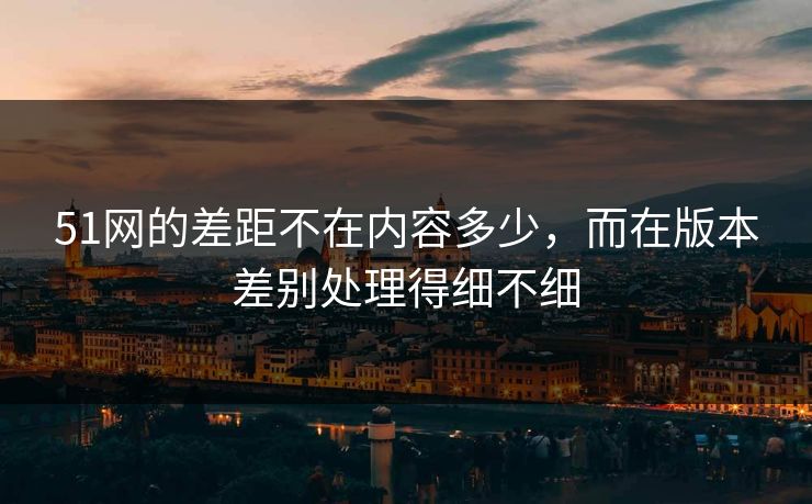 51网的差距不在内容多少,而在版本差别处理得细不细