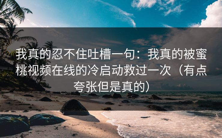 我真的忍不住吐槽一句：我真的被蜜桃视频在线的冷启动救过一次（有点夸张但是真的）