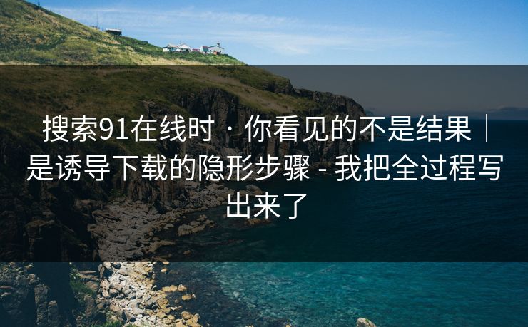 搜索91在线时 · 你看见的不是结果｜是诱导下载的隐形步骤 - 我把全过程写出来了