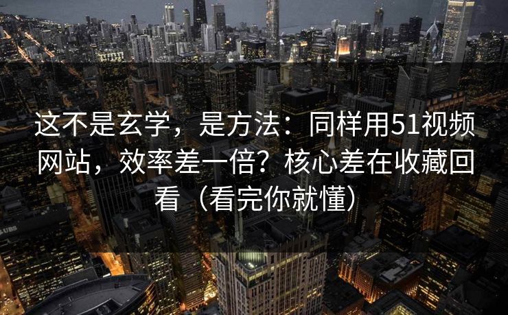 这不是玄学，是方法：同样用51视频网站，效率差一倍？核心差在收藏回看（看完你就懂）