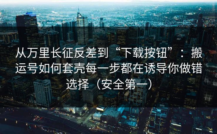 从万里长征反差到“下载按钮”：搬运号如何套壳每一步都在诱导你做错选择（安全第一）