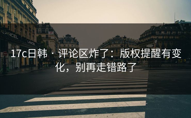 17c日韩 · 评论区炸了：版权提醒有变化，别再走错路了